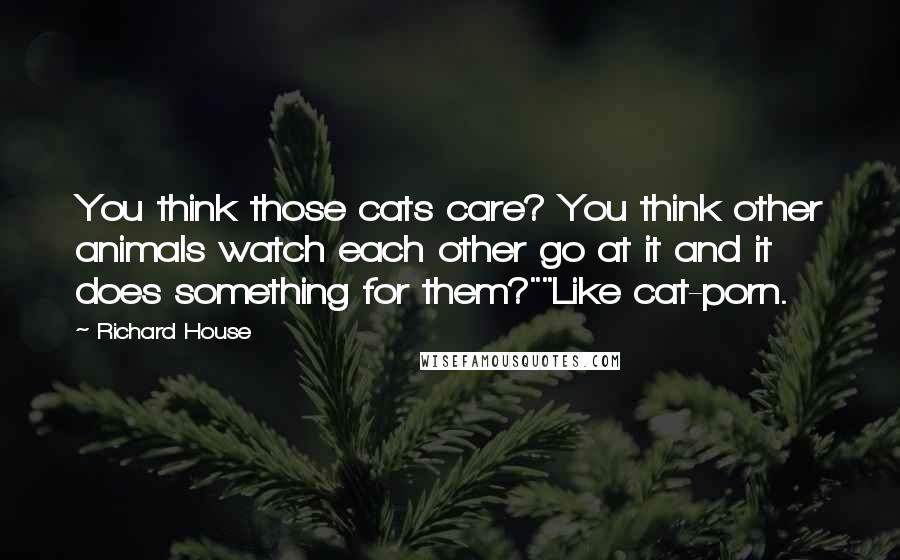 Richard House Quotes: You think those cats care? You think other animals watch each other go at it and it does something for them?""Like cat-porn.