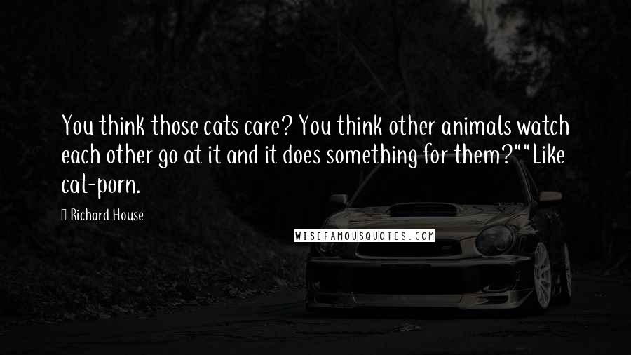 Richard House Quotes: You think those cats care? You think other animals watch each other go at it and it does something for them?""Like cat-porn.