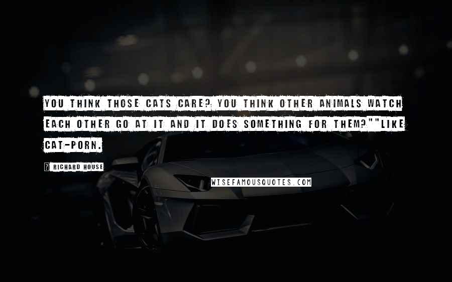 Richard House Quotes: You think those cats care? You think other animals watch each other go at it and it does something for them?""Like cat-porn.