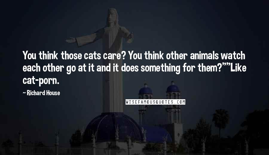 Richard House Quotes: You think those cats care? You think other animals watch each other go at it and it does something for them?""Like cat-porn.