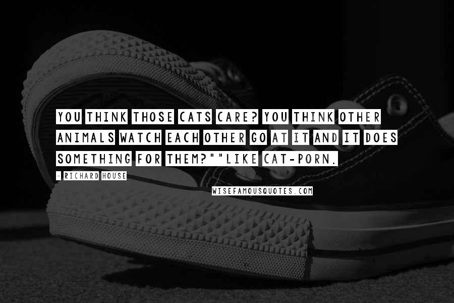 Richard House Quotes: You think those cats care? You think other animals watch each other go at it and it does something for them?""Like cat-porn.