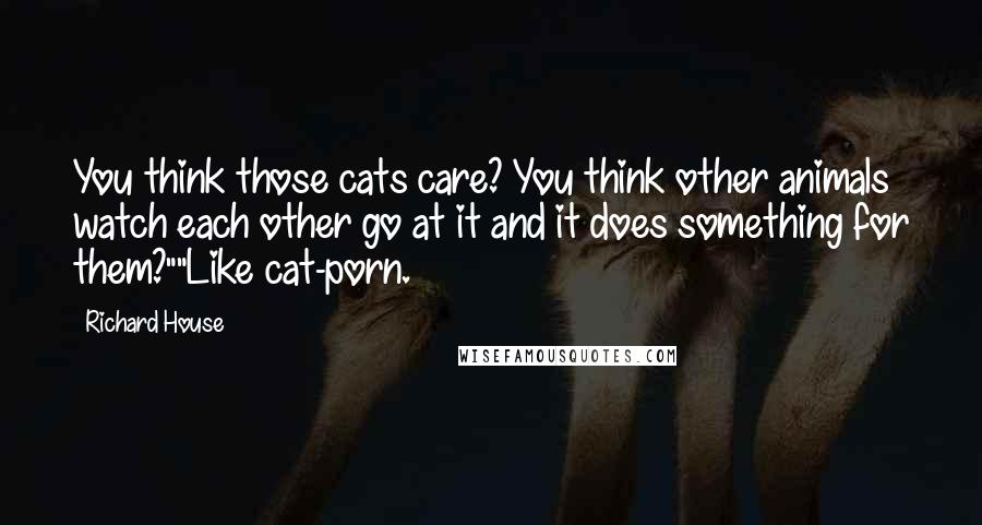 Richard House Quotes: You think those cats care? You think other animals watch each other go at it and it does something for them?""Like cat-porn.