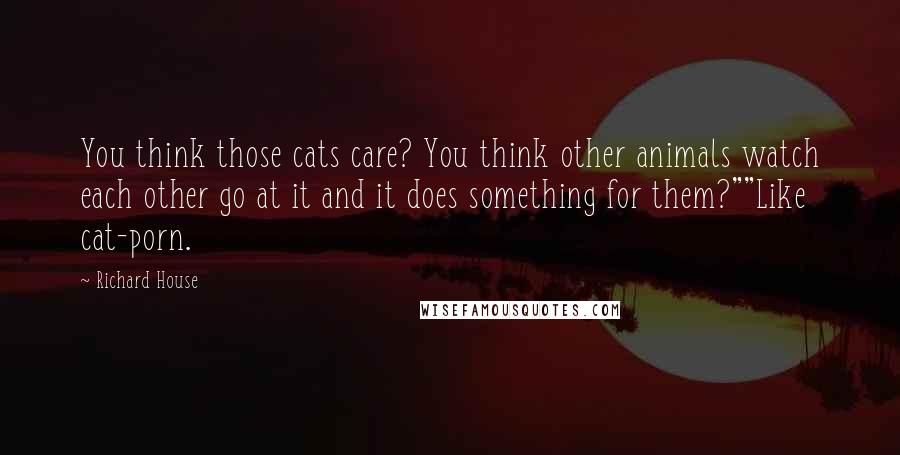 Richard House Quotes: You think those cats care? You think other animals watch each other go at it and it does something for them?""Like cat-porn.