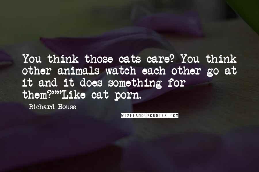 Richard House Quotes: You think those cats care? You think other animals watch each other go at it and it does something for them?""Like cat-porn.