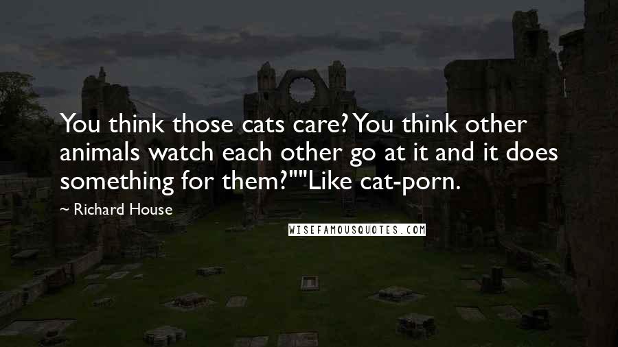 Richard House Quotes: You think those cats care? You think other animals watch each other go at it and it does something for them?""Like cat-porn.