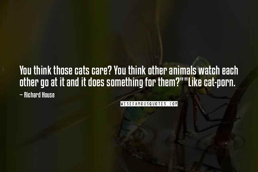 Richard House Quotes: You think those cats care? You think other animals watch each other go at it and it does something for them?""Like cat-porn.