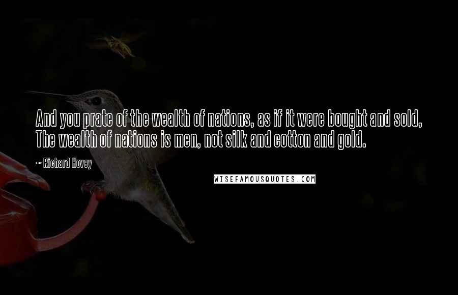 Richard Hovey Quotes: And you prate of the wealth of nations, as if it were bought and sold, The wealth of nations is men, not silk and cotton and gold.