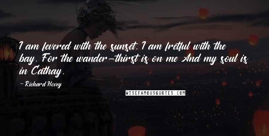 Richard Hovey Quotes: I am fevered with the sunset, I am fretful with the bay, For the wander-thirst is on me And my soul is in Cathay.