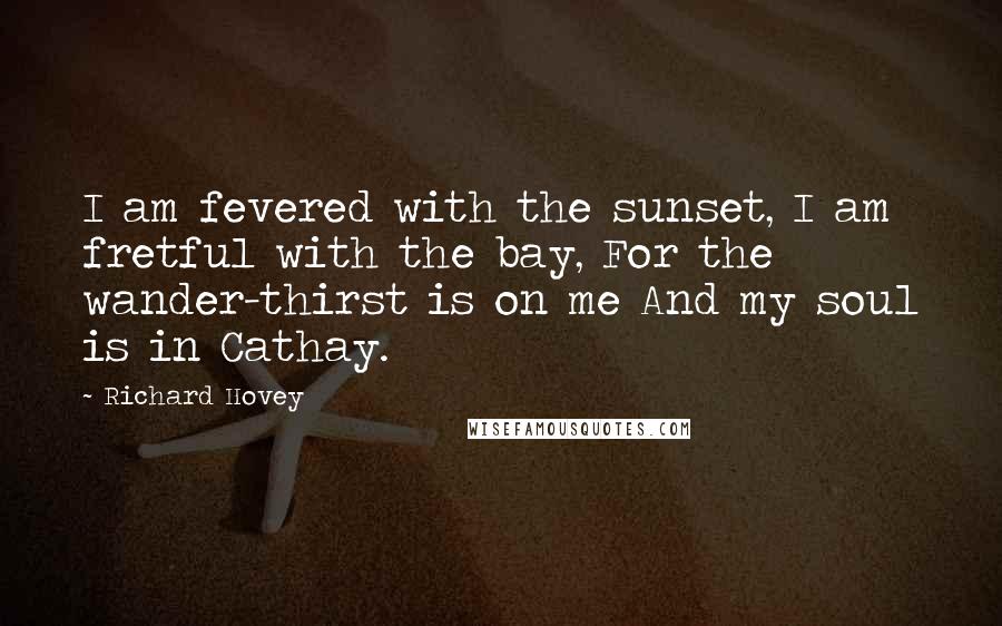 Richard Hovey Quotes: I am fevered with the sunset, I am fretful with the bay, For the wander-thirst is on me And my soul is in Cathay.