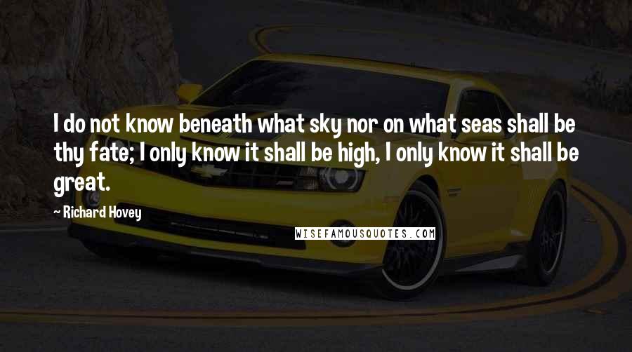 Richard Hovey Quotes: I do not know beneath what sky nor on what seas shall be thy fate; I only know it shall be high, I only know it shall be great.
