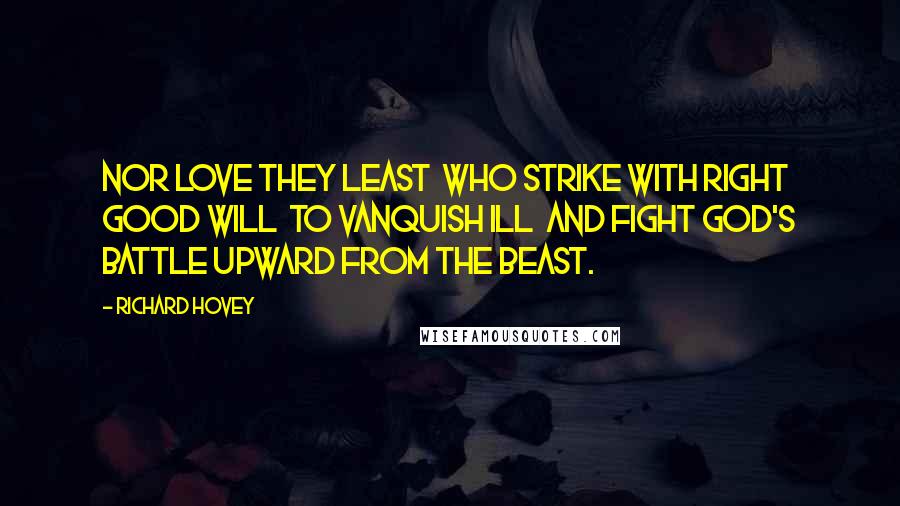 Richard Hovey Quotes: Nor love they least  Who strike with right good will  To vanquish ill  And fight God's battle upward from the beast.