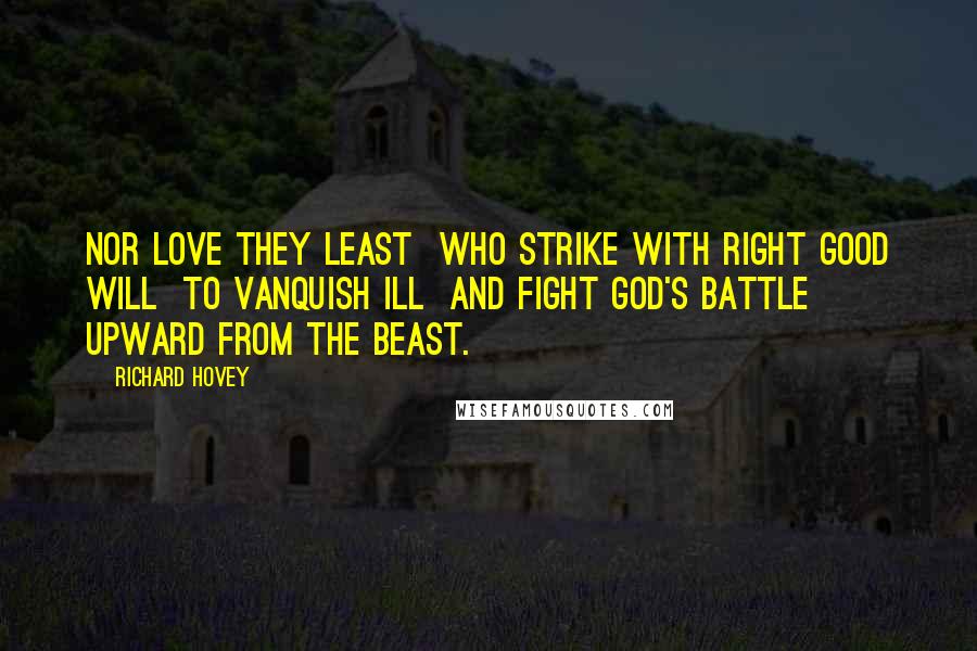 Richard Hovey Quotes: Nor love they least  Who strike with right good will  To vanquish ill  And fight God's battle upward from the beast.