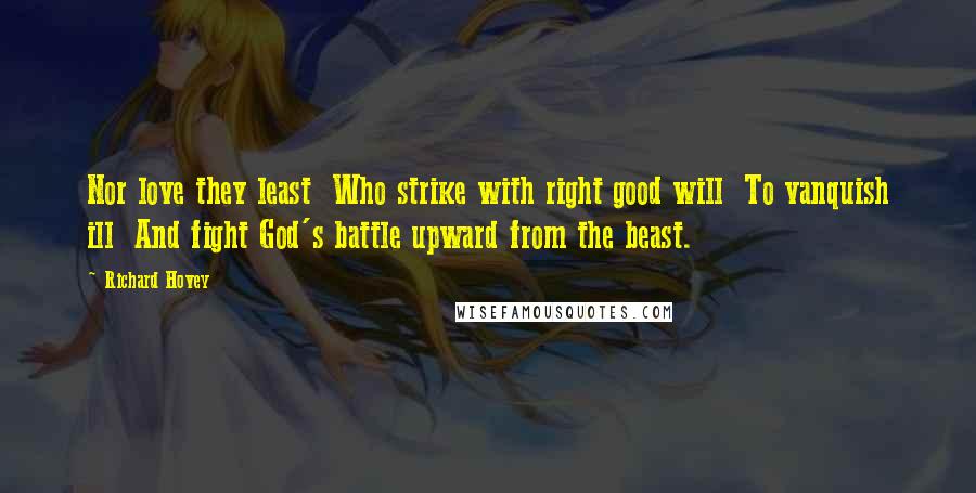 Richard Hovey Quotes: Nor love they least  Who strike with right good will  To vanquish ill  And fight God's battle upward from the beast.