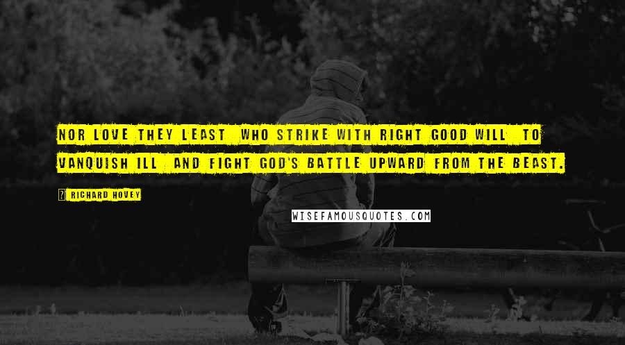 Richard Hovey Quotes: Nor love they least  Who strike with right good will  To vanquish ill  And fight God's battle upward from the beast.