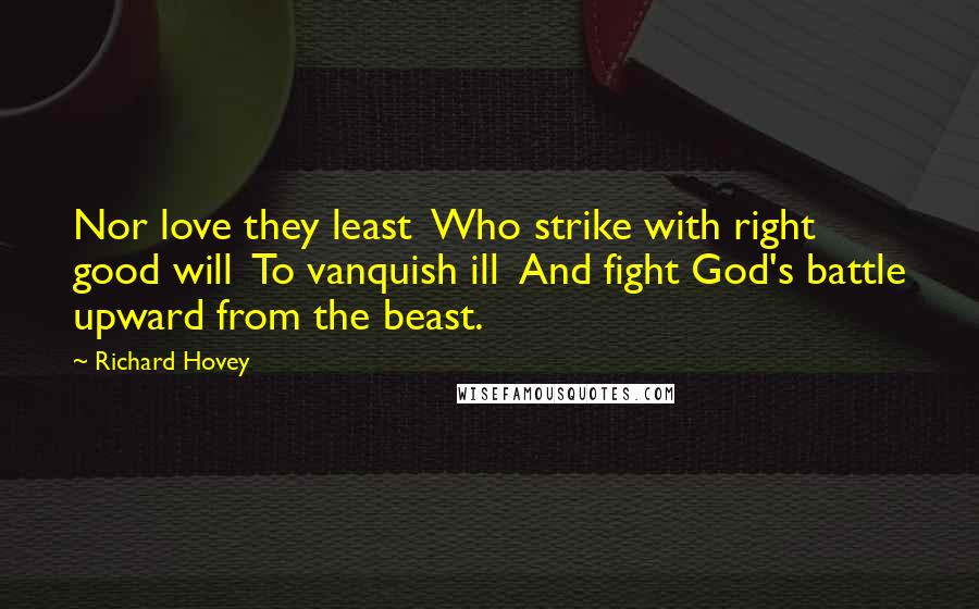 Richard Hovey Quotes: Nor love they least  Who strike with right good will  To vanquish ill  And fight God's battle upward from the beast.