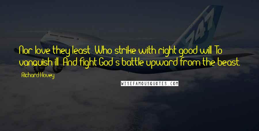 Richard Hovey Quotes: Nor love they least  Who strike with right good will  To vanquish ill  And fight God's battle upward from the beast.