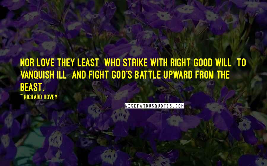 Richard Hovey Quotes: Nor love they least  Who strike with right good will  To vanquish ill  And fight God's battle upward from the beast.