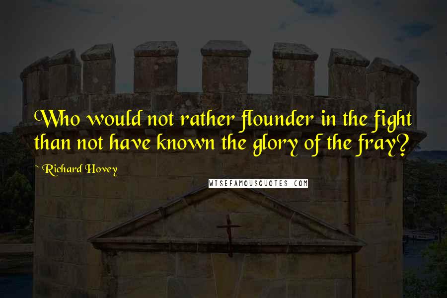 Richard Hovey Quotes: Who would not rather flounder in the fight than not have known the glory of the fray?