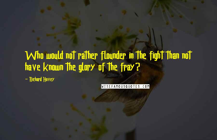 Richard Hovey Quotes: Who would not rather flounder in the fight than not have known the glory of the fray?