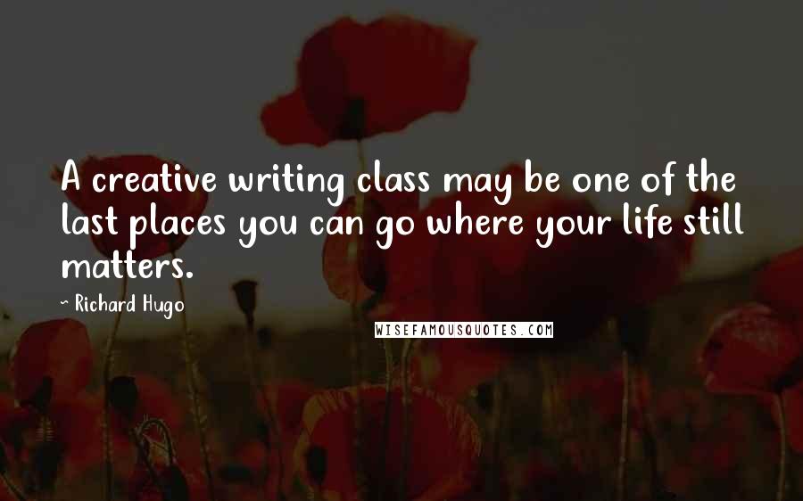 Richard Hugo Quotes: A creative writing class may be one of the last places you can go where your life still matters.