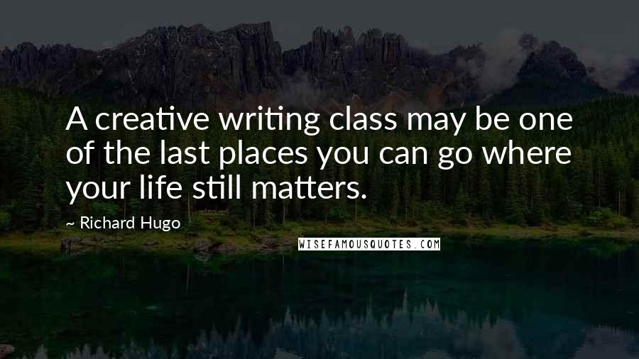 Richard Hugo Quotes: A creative writing class may be one of the last places you can go where your life still matters.