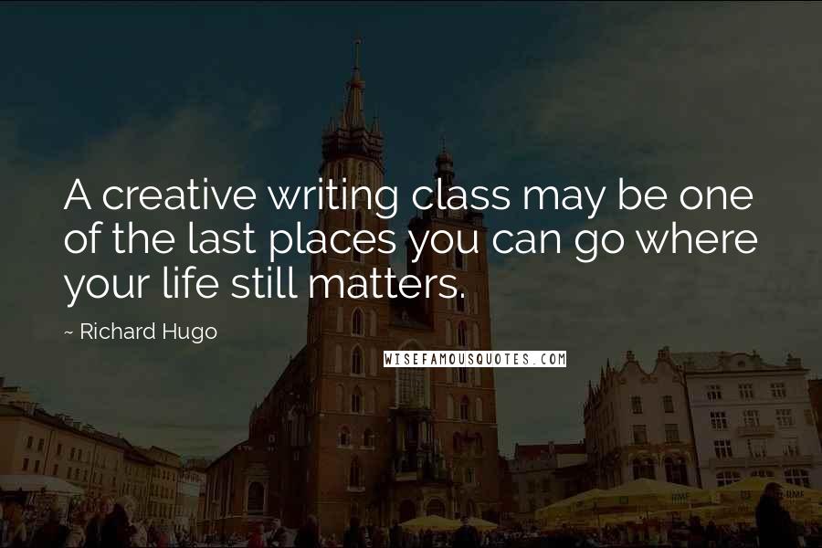 Richard Hugo Quotes: A creative writing class may be one of the last places you can go where your life still matters.