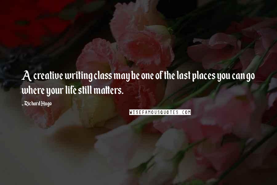 Richard Hugo Quotes: A creative writing class may be one of the last places you can go where your life still matters.