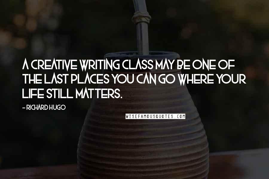 Richard Hugo Quotes: A creative writing class may be one of the last places you can go where your life still matters.