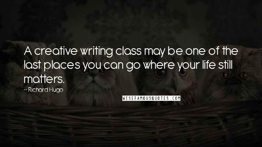 Richard Hugo Quotes: A creative writing class may be one of the last places you can go where your life still matters.