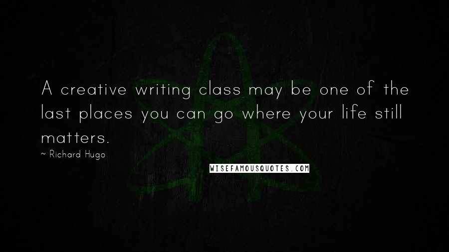 Richard Hugo Quotes: A creative writing class may be one of the last places you can go where your life still matters.