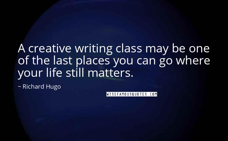 Richard Hugo Quotes: A creative writing class may be one of the last places you can go where your life still matters.