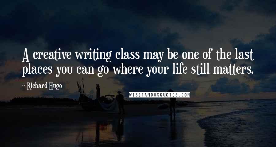 Richard Hugo Quotes: A creative writing class may be one of the last places you can go where your life still matters.