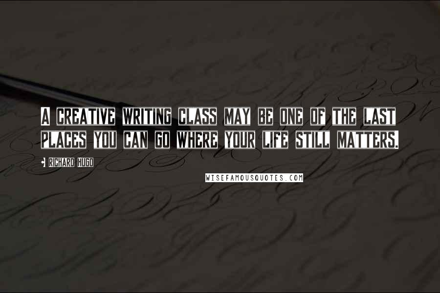 Richard Hugo Quotes: A creative writing class may be one of the last places you can go where your life still matters.