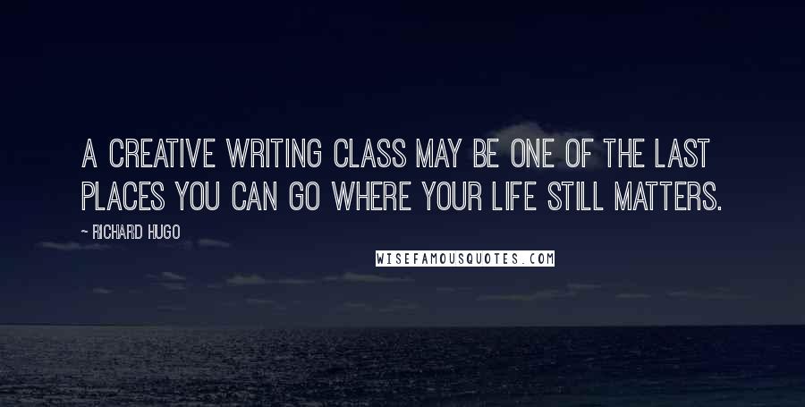 Richard Hugo Quotes: A creative writing class may be one of the last places you can go where your life still matters.