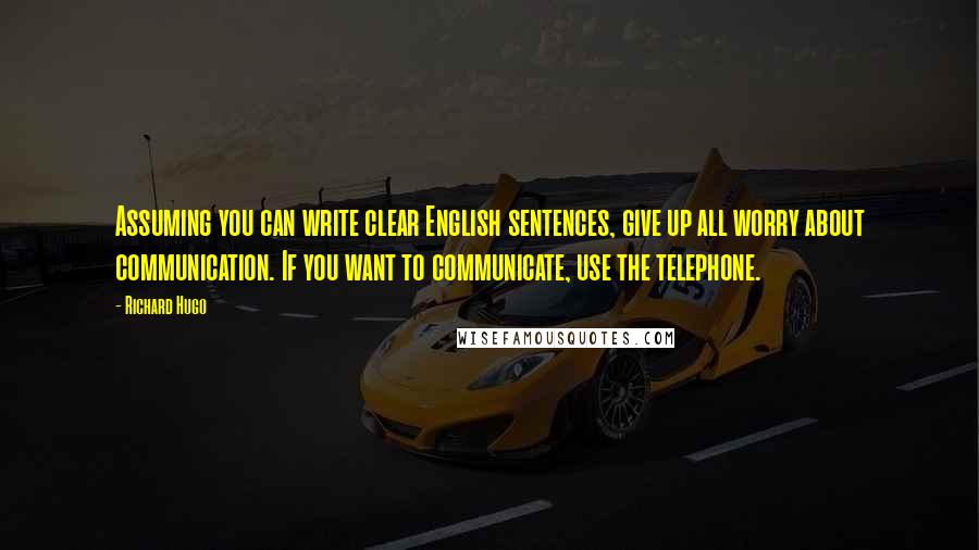 Richard Hugo Quotes: Assuming you can write clear English sentences, give up all worry about communication. If you want to communicate, use the telephone.