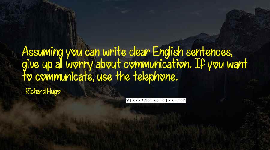 Richard Hugo Quotes: Assuming you can write clear English sentences, give up all worry about communication. If you want to communicate, use the telephone.