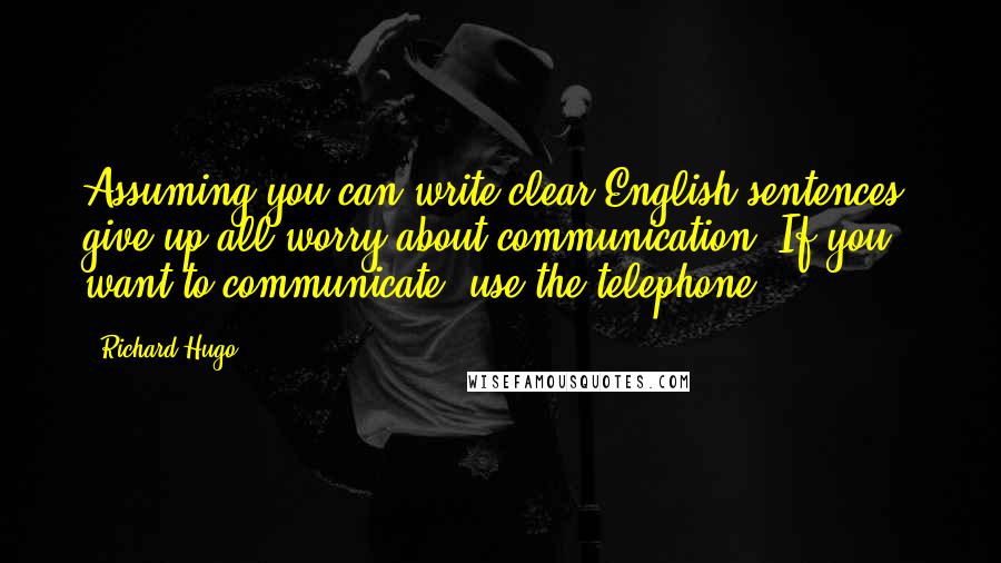 Richard Hugo Quotes: Assuming you can write clear English sentences, give up all worry about communication. If you want to communicate, use the telephone.