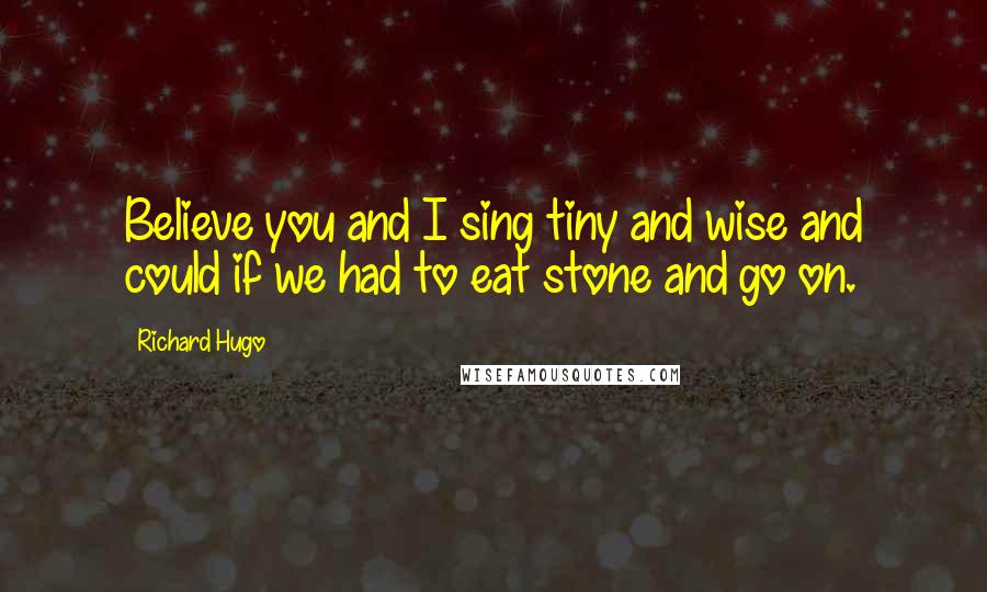 Richard Hugo Quotes: Believe you and I sing tiny and wise and could if we had to eat stone and go on.