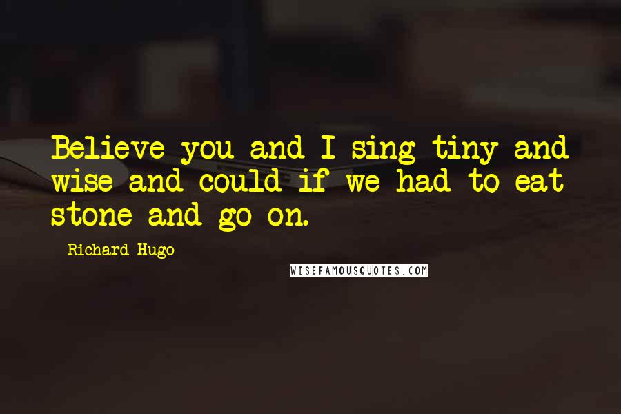 Richard Hugo Quotes: Believe you and I sing tiny and wise and could if we had to eat stone and go on.