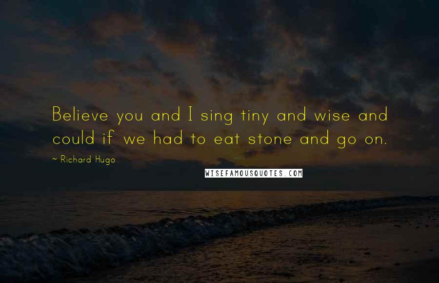 Richard Hugo Quotes: Believe you and I sing tiny and wise and could if we had to eat stone and go on.