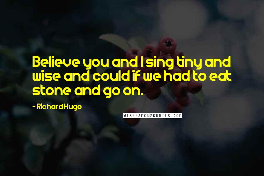 Richard Hugo Quotes: Believe you and I sing tiny and wise and could if we had to eat stone and go on.