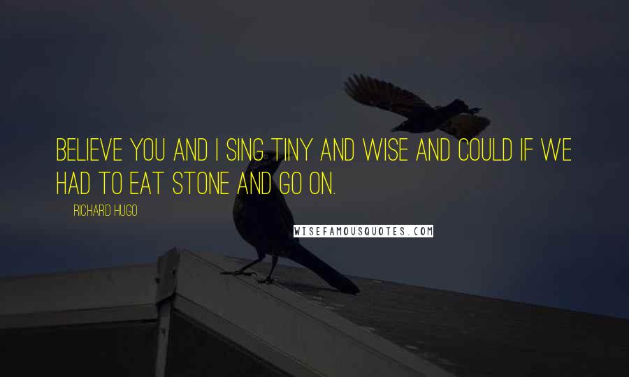 Richard Hugo Quotes: Believe you and I sing tiny and wise and could if we had to eat stone and go on.