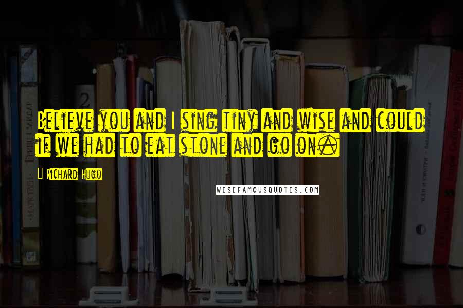 Richard Hugo Quotes: Believe you and I sing tiny and wise and could if we had to eat stone and go on.