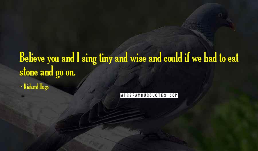 Richard Hugo Quotes: Believe you and I sing tiny and wise and could if we had to eat stone and go on.