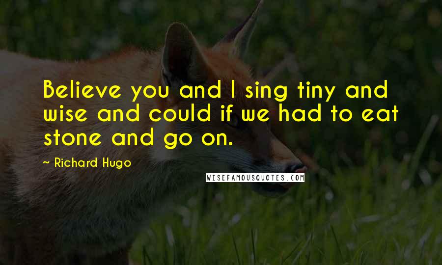 Richard Hugo Quotes: Believe you and I sing tiny and wise and could if we had to eat stone and go on.