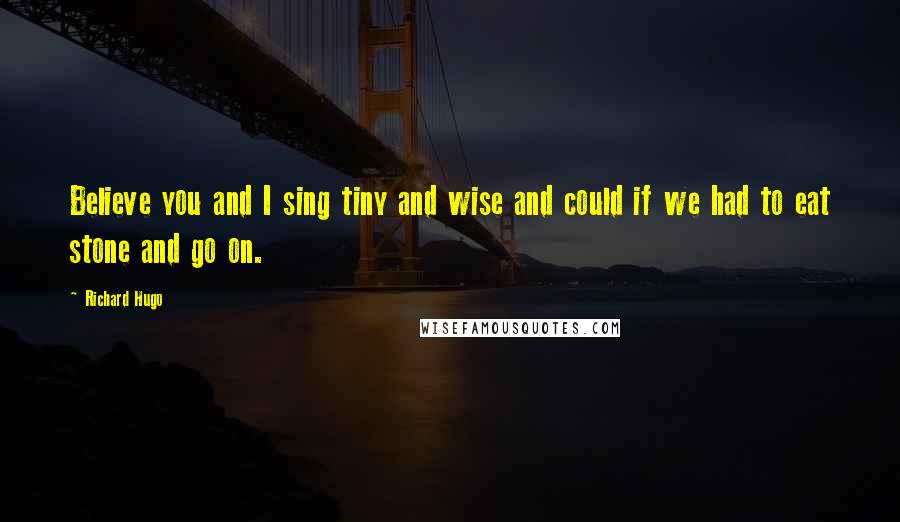 Richard Hugo Quotes: Believe you and I sing tiny and wise and could if we had to eat stone and go on.