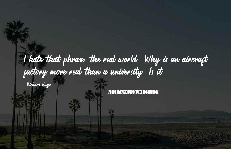 Richard Hugo Quotes: I hate that phrase "the real world." Why is an aircraft factory more real than a university? Is it?