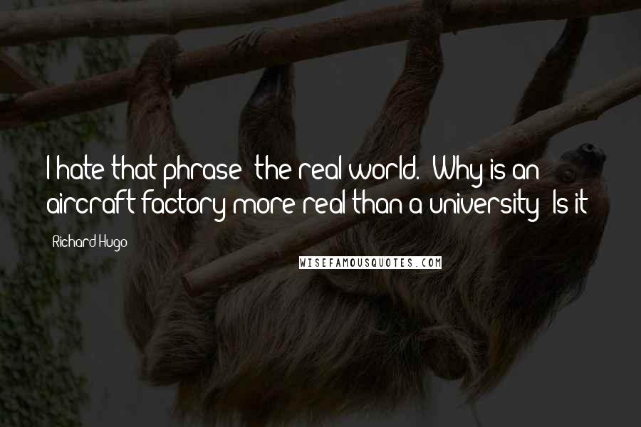 Richard Hugo Quotes: I hate that phrase "the real world." Why is an aircraft factory more real than a university? Is it?