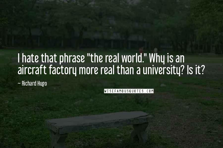 Richard Hugo Quotes: I hate that phrase "the real world." Why is an aircraft factory more real than a university? Is it?