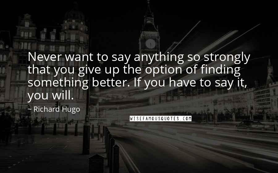 Richard Hugo Quotes: Never want to say anything so strongly that you give up the option of finding something better. If you have to say it, you will.